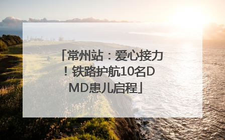 常州站：爱心接力！铁路护航10名DMD患儿启程