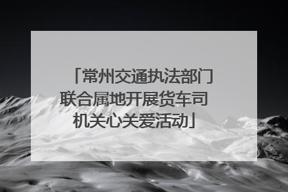 常州交通执法部门联合属地开展货车司机关心关爱活动