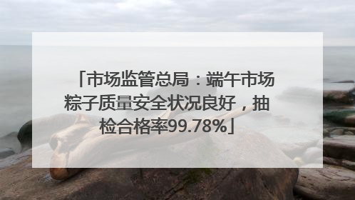 市场监管总局：端午市场粽子质量安全状况良好，抽检合格率99.78%
