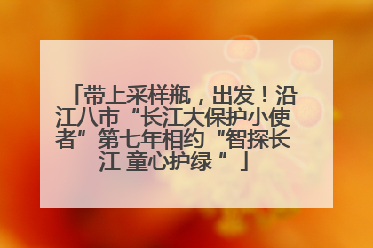 带上采样瓶，出发！沿江八市“长江大保护小使者”第七年相约“智探长江 童心护绿 ”