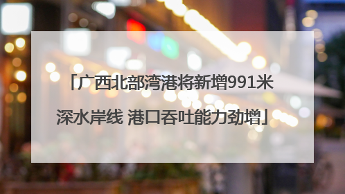 广西北部湾港将新增991米深水岸线 港口吞吐能力劲增