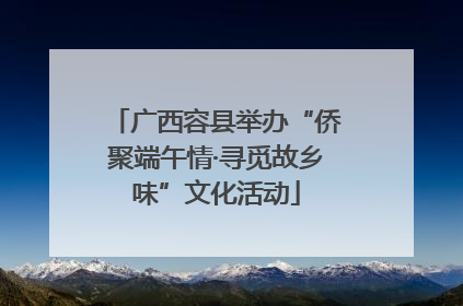 广西容县举办“侨聚端午情·寻觅故乡味”文化活动