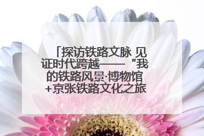 探访铁路文脉 见证时代跨越——“我的铁路风景·博物馆+京张铁路文化之旅”活动在京启动