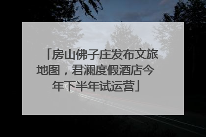 房山佛子庄发布文旅地图，君澜度假酒店今年下半年试运营