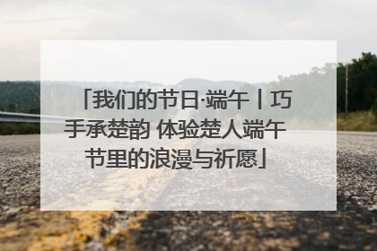 我们的节日·端午丨巧手承楚韵 体验楚人端午节里的浪漫与祈愿