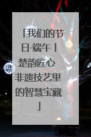 我们的节日·端午丨楚韵匠心 非遗技艺里的智慧宝藏