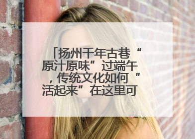 扬州千年古巷“原汁原味”过端午，传统文化如何“活起来”在这里可以找到答案