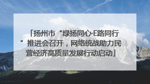 扬州市“绿扬同心·E路同行”推进会召开，网络统战助力民营经济高质量发展行动启动