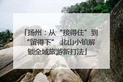 扬州：从“接得住”到“留得下” 北山小镇解锁全域旅游新打法