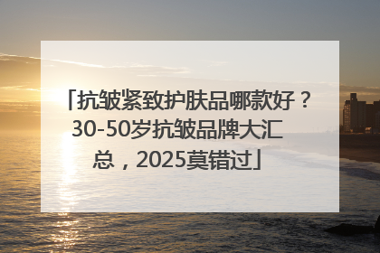 抗皱紧致护肤品哪款好？30-50岁抗皱品牌大汇总，2025莫错过