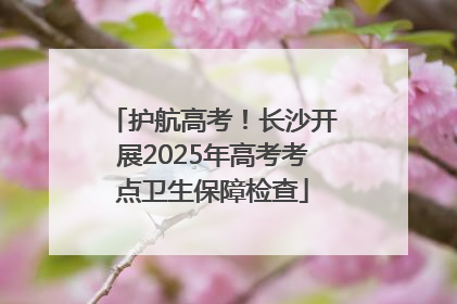 护航高考！长沙开展2025年高考考点卫生保障检查