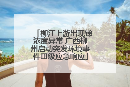 柳江上游出现锑浓度异常 广西柳州启动突发环境事件Ⅲ级应急响应