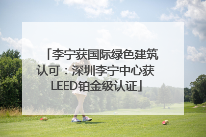 李宁获国际绿色建筑认可：深圳李宁中心获LEED铂金级认证