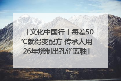文化中国行丨每差50℃就得变配方 传承人用26年烧制出孔雀蓝釉