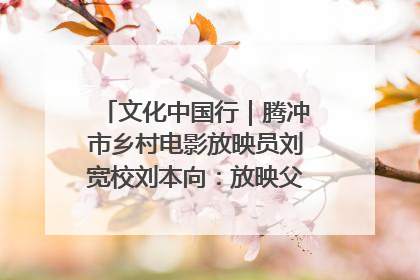 文化中国行｜腾冲市乡村电影放映员刘宽校刘本向：放映父子兵 接力光影梦