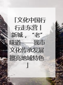 文化中国行 行走东营丨新城，“老”味道——我市文化传承发展擦亮地域特色