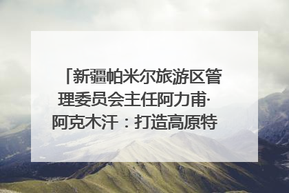新疆帕米尔旅游区管理委员会主任阿力甫·阿克木汗：打造高原特色文旅品牌 推动县域旅游高质量发展｜第七届全国县域旅游研究成果发布系列活动