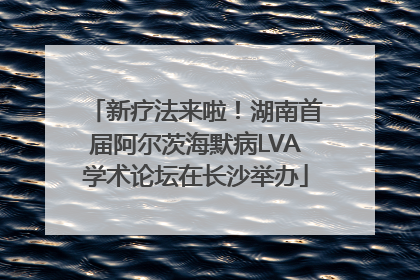 新疗法来啦！湖南首届阿尔茨海默病LVA学术论坛在长沙举办