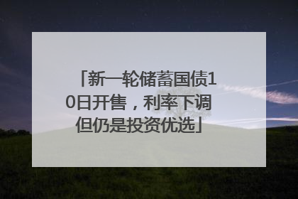 新一轮储蓄国债10日开售，利率下调但仍是投资优选