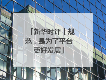 新华时评丨规范，是为了平台更好发展