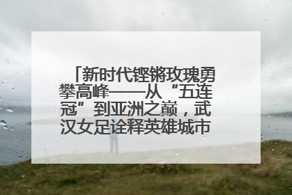 新时代铿锵玫瑰勇攀高峰——从“五连冠”到亚洲之巅，武汉女足诠释英雄城市精神特质