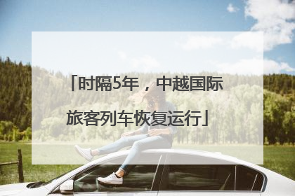 时隔5年，中越国际旅客列车恢复运行