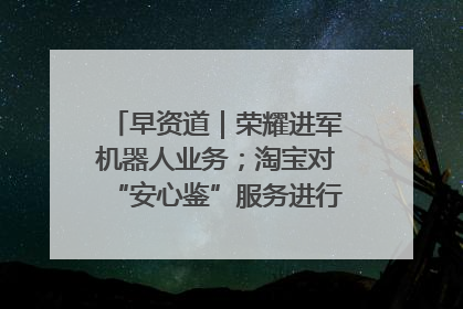 早资道｜荣耀进军机器人业务；淘宝对“安心鉴”服务进行逐步下线调整