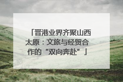 晋港业界齐聚山西太原：文旅与经贸合作的“双向奔赴”