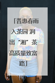 普惠春雨入茶园 润出“湘”茶高质量致富路