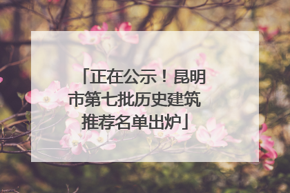 正在公示！昆明市第七批历史建筑推荐名单出炉