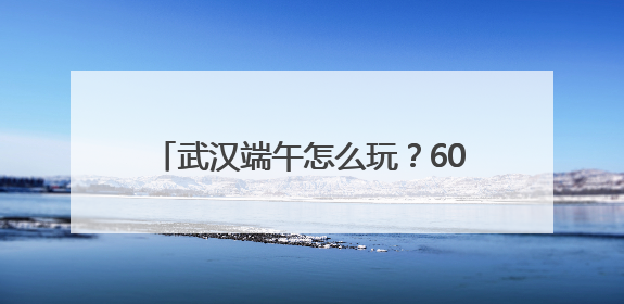 武汉端午怎么玩？60多项文旅活动乐不停