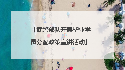 武警部队开展毕业学员分配政策宣讲活动
