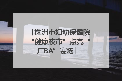 株洲市妇幼保健院“健康夜市”点亮“厂BA”赛场