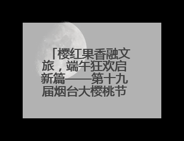 樱红果香融文旅，端午狂欢启新篇——第十九届烟台大樱桃节盛大开幕！