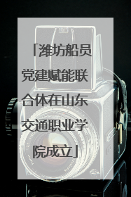 潍坊船员党建赋能联合体在山东交通职业学院成立
