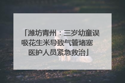 潍坊青州：三岁幼童误吸花生米导致气管堵塞 医护人员紧急救治