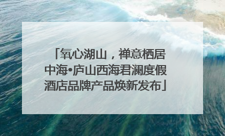 氧心湖山，禅意栖居 中海•庐山西海君澜度假酒店品牌产品焕新发布