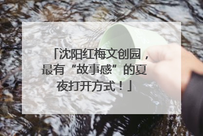 沈阳红梅文创园，最有“故事感”的夏夜打开方式！