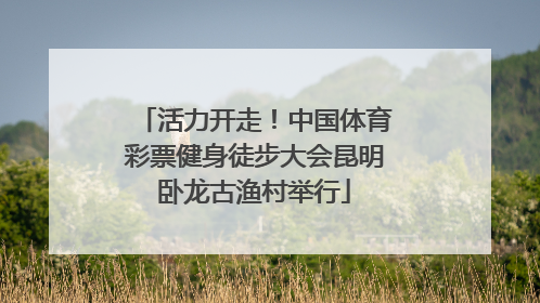 活力开走！中国体育彩票健身徒步大会昆明卧龙古渔村举行