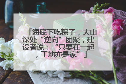 海底下吃粽子，大山深处“逆向”团聚，建设者说：“只要在一起，工地亦是家”