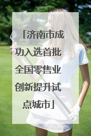 济南市成功入选首批全国零售业创新提升试点城市
