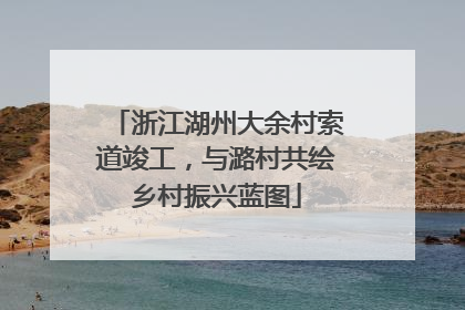 浙江湖州大余村索道竣工，与潞村共绘乡村振兴蓝图