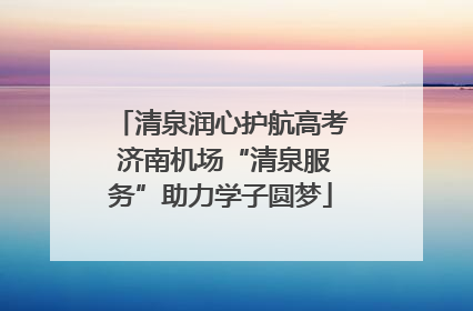 清泉润心护航高考 济南机场“清泉服务”助力学子圆梦