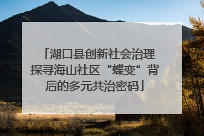湖口县创新社会治理 探寻海山社区“蝶变”背后的多元共治密码
