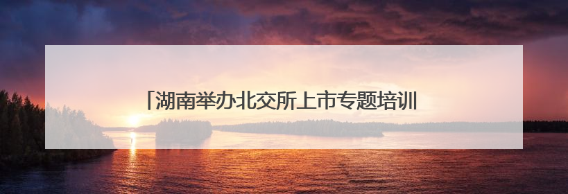 湖南举办北交所上市专题培训 推动中小企业加速登陆资本市场