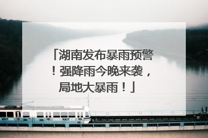 湖南发布暴雨预警！强降雨今晚来袭，局地大暴雨！