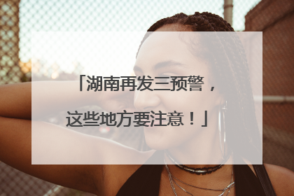 湖南再发三预警，这些地方要注意！
