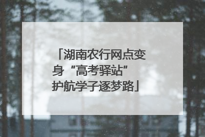 湖南农行网点变身“高考驿站” 护航学子逐梦路