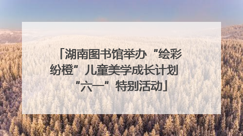 湖南图书馆举办“绘彩纷橙”儿童美学成长计划“六一”特别活动