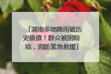 湖南多地降雨破历史极值！群众被困险境，消防紧急救援